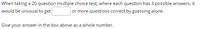 When taking a 20 question multiple choice test, where each question has 3 possible answers, it
would be unusual to get
or more questions correct by guessing alone.
Give your answer in the box above as a whole number.
