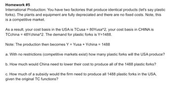 Homework #5
International Production: You have two factories that produce identical products (let's say plastic
forks). The plants and equipment are fully depreciated and there are no fixed costs. Note, this
is a competitive market.
As a result, your cost basis in the USA is TCusa = 80Yusa^2, your cost basis in CHINA is
TCchina 48Ychina^2. The demand for plastic forks is Y=1488.
Note: The production then becomes Y = Yusa + Ychina = 1488
a. With no restrictions (competitive markets exist) how many plastic forks will the USA produce?
b. How much would China need to lower their cost to produce all of the 1488 plastic forks?
c. How much of a subsidy would the firm need to produce all 1488 plastic forks in the USA,
given the original TC functions?