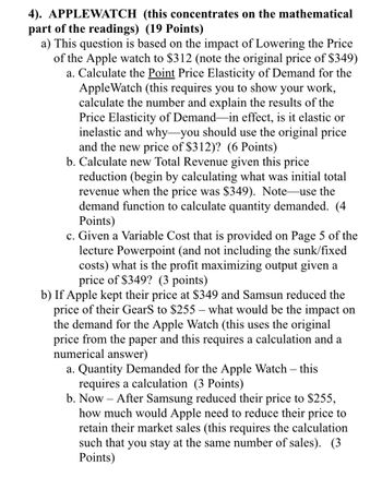 4). APPLEWATCH (this concentrates on the mathematical
part of the readings) (19 Points)
a) This question is based on the impact of Lowering the Price
of the Apple watch to $312 (note the original price of $349)
a. Calculate the Point Price Elasticity of Demand for the
Apple Watch (this requires you to show your work,
calculate the number and explain the results of the
Price Elasticity of Demand-in effect, is it elastic or
inelastic and why-you should use the original price
and the new price of $312)? (6 Points)
b. Calculate new Total Revenue given this price
reduction (begin by calculating what was initial total
revenue when the price was $349). Note-use the
demand function to calculate quantity demanded. (4
Points)
c. Given a Variable Cost that is provided on Page 5 of the
lecture Powerpoint (and not including the sunk/fixed
costs) what is the profit maximizing output given a
price of $349? (3 points)
b) If Apple kept their price at $349 and Samsun reduced the
price of their GearS to $255 - what would be the impact on
the demand for the Apple Watch (this uses the original
price from the paper and this requires a calculation and a
numerical answer)
a. Quantity Demanded for the Apple Watch - this
requires a calculation (3 Points)
b. Now After Samsung reduced their price to $255,
how much would Apple need to reduce their price to
retain their market sales (this requires the calculation
such that you stay at the same number of sales). (3
Points)