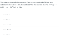 The value of the equilibrium constant for the reaction of nickel(11) ions with
cadmium metal is 1.17 x 105. Calculate AG° for the reaction at 25°C. Ni2+(aq) +
Cd(s)
Cd2*(aq) + Ni(s)
O 5.07 kJ
28.9 kJ
- 12.6 kJ
- 28.9 kJ
O 12.6 kJ
