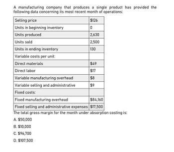 A manufacturing company that produces a single product has provided the
following data concerning its most recent month of operations:
Selling price
Units in beginning inventory
Units produced
Units sold
Units in ending inventory
Variable costs per unit:
$126
0
2,630
2,500
130
Direct materials
$49
Direct labor
$17
Variable manufacturing overhead
$8
Variable selling and administrative
$9
Fixed costs:
Fixed manufacturing overhead
$84,160
Fixed selling and administrative expenses $17,500
The total gross margin for the month under absorption costing is:
A. $50,000
B. $10,000
C. $96,700
D. $107,500