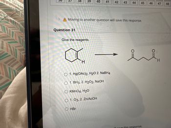 Question 31
A Moving to another question will save this response.
38 39 40 41 42 43 44
Give the reagents.
OOOO
H
1. Hg(OAc)2, H₂O 2. NaBH4
1. BH3, 2. H2O2, NaOH
OKMnO4, H20
HBr
O 1. 03, 2. Zn/AcOH
45
46
ill gave this response.
47 48
it