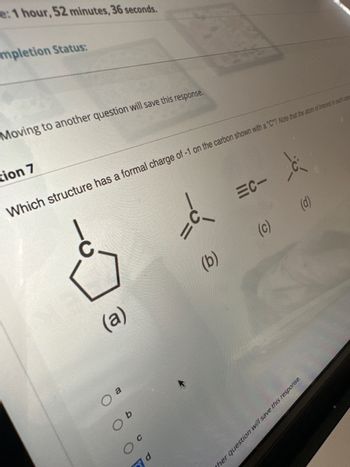 e: 1 hour, 52 minutes, 36 seconds.
mpletion Status:
Moving to another question will save this response.
tion 7
(a)
O a
Which structure has a formal charge of -1 on the carbon shown with a "C"? Note that the atom of interest in each case
O b
O C
d
||
=C-
(b)
d
(c)
(d)
ther question will save this response.