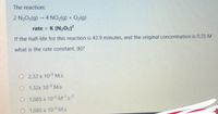 The reaction:
2 N2O5(g) 4 NO2(g) + O2(g)
rate = K [N205]?
%3D
If the half-life for this reaction is 43.9 minutes, and the original concentration is 0.35 M
what is the rate constant, (k)?
O 2.32 x 10-3 M.s
O 1.32x 10-3 M.s
O 1.085 x 10-3M's1
O 1.085 x 10-3 M.s
