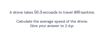 A drone takes 50.3 seconds to travel 400 metres.
Calculate the average speed of the drone.
Give your answer to 2 d.p.