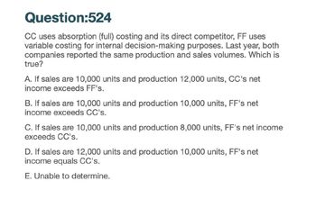 Question:524
CC uses absorption (full) costing and its direct competitor, FF uses
variable costing for internal decision-making purposes. Last year, both
companies reported the same production and sales volumes. Which is
true?
A. If sales are 10,000 units and production 12,000 units, CC's net
income exceeds FF's.
B. If sales are 10,000 units and production 10,000 units, FF's net
income exceeds CC's.
C. If sales are 10,000 units and production 8,000 units, FF's net income
exceeds CC's.
D. If sales are 12,000 units and production 10,000 units, FF's net
income equals CC's.
E. Unable to determine.