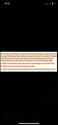 6:13
Mr. Valdez has 500 sows, and 50 sows are farrowing at a time. The sows
average 8.8 pigs per litter with an average weight of 2.1 pounds. The pigs
were weaned at 6 weeks and sold at 8 weeks weighing an average of
50 pounds per pig. The pigs were sold for $110 per hundredweight.
a. What fractional part of the sows is farrowing at the same time?
b. What is the average daily gain per pig?
c. How many pigs were raised if each sow has two litters per year?
