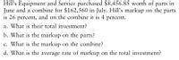 Hill's Equipment and Service purchased $8,456.85 worth of parts in
June and a combine for $162,560 in July. Hill's markup on the parts
is 26 percent, and on the combine it is 4 percent.
a. What is their total investment?
b. What is the markup on the parts?
c. What is the markup on the combine?
d. What is the average rate of markup on the total investment?
