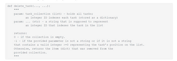 def delete task (..., ...):
I
param: task_collection (list) holds all tasks;
param:
an integer ID indexes each task (stored as a dictionary)
(str) - a string that is supposed to represent
an integer ID that indexes the task in the list
returns:
0 if the collection is empty.
-1 - if the provided parameter is not a string or if it is not a string
that contains a valid integer >=0 representing the task's position on the list.
Otherwise, returns the item (dict) that was removed from the
provided collection.
11 11 11