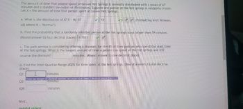 The amount of time that people spend at Grover Hot Springs is normally distributed with a mean of 67
minutes and a standard deviation of 15 minutes. Suppose one person at the hot springs is randomly chosen.
Let X = the amount of time that person spent at Grover Hot Springs.
a. What is the distribution of X? X-N 67
sd) where N = "Normal")
b. Find the probability that a randomly selected person at the hot springs stays longer than 59 minutes.
(Round answer to four decimal places) 0.7031
15
c. The park service is considering offering a discount for the 4% of their patrons who spend the least time
at the hot springs. What is the longest amount of time a patron can spend at the hot springs and still
receive the discount?
minutes. (Round answer to one decimal place)
Hint:
d. Find the Inter Quartile Range (IQR) for time spent at the hot springs. (Round answers to one decimal
place)
Q1:
Q3:
IQR:
✓(Formatting hint: N(mean,
I
minutes
Enter an integer or decimal number, accurate to at least 1 decimal places [more..]
minutes
Helpful videos:
minutes