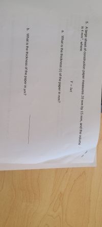 5. A large sheet of construction paper measures 20 mm by 15 mm, and the volume
is 4 mm3, where
V = lwt
a. What is the thickness (t) of the paper in mm?
b. What is the thickness of the paper in um?
