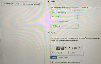 A 2100 cm³ container holds 0.10 mol of helium gas at 350°C.
Part A
How much work must be done to compress the gas to 1200 Cm² at constant pressure?
Express your answer with the appropriate units.
▸ View Available Hint(s)
W = 220 J
✓ Correct
Part B
Previous Answers
How much work must be done to compress the gas to 1200 Cm³ at constant temperature?
Express your answer with the appropriate units.
► View Available Hint(s)
W =
Submit
μA
Value
Previous Answers
Units
?
X Incorrect; Try Again; 4 attempts remaining