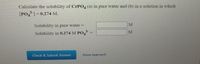 Calculate the solubility of CrPO4 (a) in pure water and (b) in a solution in which
[PO,=0.274 M.
Solubility in pure water =
M
M
Solubility in 0.274 M PO, -
Check & Submit Answer
Show Approach
