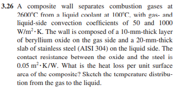 3.26 A composite wall separates combustion gases at
2600°C from a liquid coolant at 100°C, with gas- and
liquid-side convection coefficients of 50 and 1000
W/m².K. The wall is composed of a 10-mm-thick layer
of beryllium oxide on the gas side and a 20-mm-thick
slab of stainless steel (AISI 304) on the liquid side. The
contact resistance between the oxide and the steel is
0.05 m² K/W. What is the heat loss per unit surface
area of the composite? Sketch the temperature distribu-
tion from the gas to the liquid.