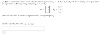 =
Let A be a 3x3 symmetric matrix. Assume that A has three eigenvalues: A₁ = −1, A₂ = 2, and A3 = 5. The vectors V₁ and V₂ given below,
are eigenvectors of A corresponding, respectively, to X₁ and ₂:
0
----D
V2 =
-1
Enter the vector V3 in the form [C₁, C₂, C3]:
V1
=
Find a non-zero vector V3 which is an eigenvector of A corresponding to X3.
1
2
-2