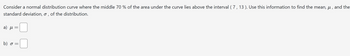 Consider a normal distribution curve where the middle 70 % of the area under the curve lies above the interval (7, 13). Use this information to find the mean, μ, and the
standard deviation, σ, of the distribution.
a) μ
=
b) σ =