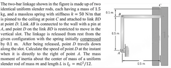 The two-bar linkage shown in the figure is made up of two
identical uniform slender rods, each having a mass of 1.5
kg, and a massless spring with stiffness k = 50 N/m that
is pinned to the ceiling at point C and attached to link BD
at point D. Link AB is connected to the wall with a pin at
A, and point D on the link BD is restricted to move in the
vertical slot. The linkage is released from rest from the
given configuration with the spring initially compressed
by 0.1 m. After being released, point D travels down
along the slot. Calculate the speed of point D at the instant
when it is directly to the right of point A. The mass
moment of inertia about the center of mass of a uniform
slender rod of mass m and length L is IG = mL²/12.
0.1 m
0.5 m
B
0.5 m
C