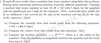 1. Round-off error results when a machine that stores numbers using finite bits performs
floating point operations involving numbers of greatly different magnitude. Consider
a machine that stores numbers as base 10 (B = 10) with 5 digits for the mantissa
(aka the significand) and 1 digit for the exponent. (Note: technically there antissa
there would
also
be an additional 1 bit reserved for the sign of the mantissa and one bit for the sign
of the exponent.) (5pts)
sulect result fro024,
(a) Compute the roundoff error that would result from the following operation:
1.7421485.3 (3pts)
(b) Compute the relative error that results from this operation. (1pt)
(c) Compute the machine precision: € = B-(p-1), where p is the width of the
mantissa. Note the similarity in magnitude between this quantity and the result
from part b. (1pt)