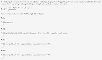 The StatDem party contests elections in two countries, Statland and Statopia, the proportion of support the party has in each country being modelled by the random
variables X and Y respectively. It is thought that the joint density function for the two variables is of the form
f(x, y) =
(k(x + 2y) for 0 < x < 1,0 < y < 1
O elsewhere
for some constant k. Give answers to the following to 2 decimal places.
Part a)
Find the value of k.
Part b)
Find the probability that the StatDem party has the support of more than half the population in each country.
Part c)
Find the marginal density of the support in Statland evaluated at the point X=1/2.
Part d)
Find the marginal density of the support in Statopia evaluated at the point Y=1/2.