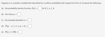 Suppose x is a random variable best described by a uniform probability that ranges from 0 to 4. Compute the following:
(a) the probability density function f(x) = ☐ for 0 ≤ x ≤ 4
(b) the mean µ =
(c) the standard deviation σ =
(d) P(μ-o≤ x ≤ μ + 0) =
(e) P(x > 1.76)
=