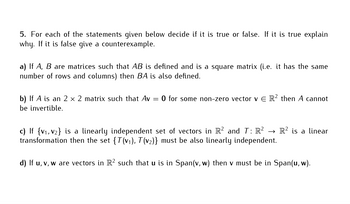 5. For each of the statements given below decide if it is true or false. If it is true explain
why. If it is false give a counterexample.
a) If A, B are matrices such that AB is defined and is a square matrix (i.e. it has the same
number of rows and columns) then BA is also defined.
b) If A is an 2 x 2 matrix such that Av = 0 for some non-zero vector v € R² then A cannot
be invertible.
c) If {V₁, V₂} is a linearly independent set of vectors in R2 and T: R² →→>> R² is a linear
transformation then the set {T(v₁), T(v₂)} must be also linearly independent.
d) If u, v, w are vectors in R² such that u is in Span(v, w) then v must be in Span(u, w).