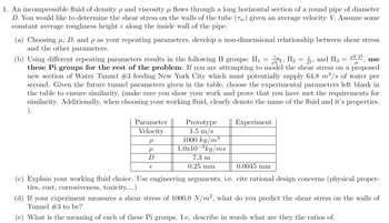 1. An incompressible fluid of density p and viscosity µ flows through a long horizontal section of a round pipe of diameter
D. You would like to determine the shear stress on the walls of the tube (7) given an average velocity V. Assume some
constant average roughness height & along the inside wall of the pipe.
(a) Choosing μ, D, and p as your repeating parameters, develop a non-dimensional relationship between shear stress
and the other parameters.
Tw
Π2
PV2,
use
PVD
(b) Using different repeating parameters results in the following II groups: II₁ = 2, II₂ = 5, and II3 =
μ
these Pi groups for the rest of the problem. If you are attempting to model the shear stress on a proposed
new section of Water Tunnel #3 feeding New York City which must potentially supply 64.8 m³/s of water per
second. Given the future tunnel parameters given in the table, choose the experimental parameters left blank in
the table to ensure similarity, (make sure you show your work and prove that you have met the requirements for
similarity. Additionally, when choosing your working fluid, clearly denote the name of the fluid and it's properties.
).
Parameter
Velocity
ρ
μ
D
€
Prototype
1.5 m/s
1000 kg/m³
1.0x10-3kg/ms
7.3 m
0.25 mm
Experiment
0.0045 mm
(c) Explain your working fluid choice. Use engineering arguments, i.e. cite rational design concerns (physical proper-
ties, cost, corrosiveness, toxicity,...)
(d) If your experiment measures a shear stress of 1000.0 N/m², what do you predict the shear stress on the walls of
Tunnel #3 to be?
(e) What is the meaning of each of these Pi groups. I.e. describe in words what are they the ratios of.