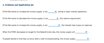 2. Problems and Applications Q2
If the Fed wants to increase the money supply, it can
If the Fed wants to decrease the money supply, it can
If the Fed wants to increase the money supply, it can
bonds in open-market operations.
the reserve requirement.
the interest rate it pays on reserves.
When the FOMC decreases its target for the federal funds rate, the money supply will
If people decide to hold less currency after a rash of pickpocketing, the money supply