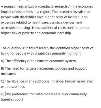 A nonprofit organization conducts research on the economic
impact of disabilities in a region. The research reveals that
people with disabilities face higher costs of living due to
expenses related to healthcare, assistive devices, and
accessible housing. These additional costs contribute to a
higher risk of poverty and economic hardship.
The question is: In this research, the identified higher costs of
living for people with disabilities primarily highlight:
A) The efficiency of the current economic system
B) The need for targeted economic policies and support
measures
C) The absence of any additional financial burden associated
with disabilities
D) The preference for institutional care over community-
based support