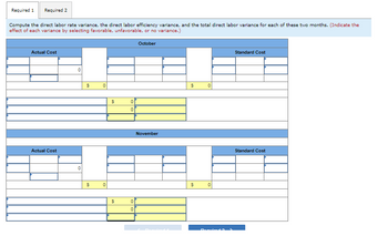 Required 1
Required 2
Compute the direct labor rate variance, the direct labor efficiency variance, and the total direct labor variance for each of these two months. (Indicate the
effect of each variance by selecting favorable, unfavorable, or no variance.)
Actual Cost
Actual Cost
0
0
$
$
0
0
$
$
0
0
0
0
October
November
$
$
0
0
Standard Cost
Standard Cost