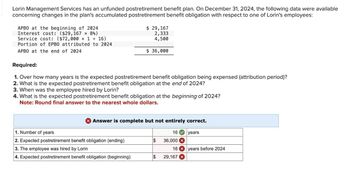 Lorin Management Services has an unfunded postretirement benefit plan. On December 31, 2024, the following data were available
concerning changes in the plan's accumulated postretirement benefit obligation with respect to one of Lorin's employees:
APBO at the beginning of 2024
Interest cost: ($29,167 × 8%)
Service cost: ($72,000 x 1 + 16)
Portion of EPBO attributed to 2024
APBO at the end of 2024
Required:
$ 29,167
2,333
4,500
$ 36,000
1. Over how many years is the expected postretirement benefit obligation being expensed (attribution period)?
2. What is the expected postretirement benefit obligation at the end of 2024?
3. When was the employee hired by Lorin?
4. What is the expected postretirement benefit obligation at the beginning of 2024?
Note: Round final answer to the nearest whole dollars.
> Answer is complete but not entirely correct.
1. Number of years
16
years
2. Expected postretirement benefit obligation (ending)
$
36,000 x
3. The employee was hired by Lorin
16 years before 2024
4. Expected postretirement benefit obligation (beginning)
$
29,167 x