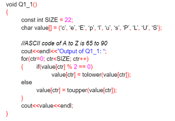 void Q1_1()
{
}
const int SIZE = 22;
char value[] = ('c', 'e', 'E', 'p', '1', 'u', 's', 'P', 'L', ‘U', 'S'};
//ASCII code of A to Z is 65 to 90
cout<<endl<<"Output of Q1_1: ";
for(ctr=0; ctr<SIZE; ctr++)
{
if(value[ctr] % 2 == 0)
else
}
value[ctr] = tolower(value[ctr]);
value[ctr] = toupper(value[ctr]);
cout<<value<<endl;