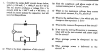 1. Consider the series LRC circuit shown below,
with L = 100 mH, C = 1000 µF, and R = 50 2.
The AC source produces a voltage V(t) = Vo
sin(ot), with Vo = 200 V and w = 90 hertz. A
switch is placed across the capacitor, but left
open for this problem.
b) Find the amplitude and phase angle of the
current coming out of the AC source.
c) What is the maximum voltage drop across
each circuit element, VRo, VLo, and Vco?
d) What is the earliest time, t, for which q(t), the
charge on the capacitor, is zero?
R
Wr-
e) What is the resonant frequency of this circuit?
f) If we tune the driving frequency to resonance,
what will be the new current and phase angle
for the circuit?
Vsinor
L
g) What average power is dissipated by the
resistor?
C
h) What average power is delivered to the
circuit? *
a) What is the total impedance of this circuit?
