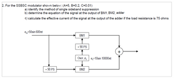 2. For the SSBSC modulator shown below: (A=5, B=0.2, C=0.01)
a) identify the method of single sideband suppression
b) determine the equation of the signal at the output of BM1, BM2, adder
c) calculate the effective current of the signal at the output of the adder if the load resistance is 75 ohms
e=50sin 600πt
BM1
+90 PS
Oscr.,ec
e=10sin 10000лt
+ 90 PS
BM2