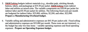 5. H&BClothing budgets indirect materials (e.g., shoulder pads, stitching threads,
buttons, labels, and packaging) at $35.50 per jacket. H&BClothing treats indirect
labor and utilities as mixed costs. The variable components are $20.00 per jacket for
indirect labor and $5.50 per jacket for utilities. The following fixed costs per month
are budgeted for indirect labor, $25,000, utilities, $2,200, and other, $22,000.
Prepare a Manufacturing Overhead budget.
6. Variable selling and administrative expenses are $45.50 per jacket sold. Fixed selling
and administrative expenses are $35,000 per month. These costs are not itemized, i.e.,
the budget has only two-line items - variable operating expenses and fixed operating
expenses. Prepare an Operating Expenses budget.