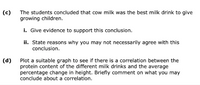 (c)
The students concluded that cow milk was the best milk drink to give
growing children.
i. Give evidence to support this conclusion.
ii. State reasons why you may not necessarily agree with this
conclusion.
Plot a suitable graph to see if there is a correlation between the
protein content of the different milk drinks and the average
percentage change in height. Briefly comment on what you may
conclude about a correlation.
(d)
