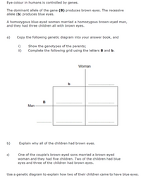 Eye colour in humans is controlled by genes.
The dominant allele of the gene (B) produces brown eyes. The recessive
allele (b) produces blue eyes.
A homozygous blue-eyed woman married a homozygous brown-eyed man,
and they had three children all with brown eyes.
a)
Copy the following genetic diagram into your answer book, and
i)
Show the genotypes of the parents;
ii)
Complete the following grid using the letters B and b.
Woman
b
в
Man
b)
Explain why all of the children had brown eyes.
One of the couple's brown-eyed sons married a brown-eyed
woman and they had five children. Two of the children had blue
eyes and three of the children had brown eyes.
c)
Use a genetic diagram to explain how two of their children came to have blue eyes.
