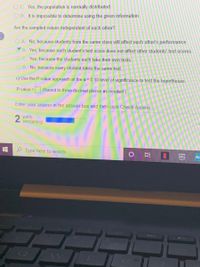 O C. Yes, the population is normally distributed.
O D. It is impossible to determine using the given information.
Are the sampled values independent of each other?
O A. No, because students from the same class will affect each other's performance.
B. Yes, because each student's test score does not affect other students' test scores.
O C. Yes, because the students each take their own tests.
O D. No, because every student takes the same test.
c) Use the P-value approach at the a= 0.10 level of significance to test the hypotheses.
P-value =
(Round to three decimal places as needed.)
Enter your answer in the answer box and then click Check Answer.
2
parts
remaining
O Type here to search
prime
video
