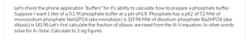 Let's check the phone application "buffers" for it's ability to calculate how to prepare a phosphate buffer.
Suppose I want 1 liter of a 0.1 M phosphate buffer at a pH of 6.8. Phosphate has a pK2 of 7.2 MW of
monosodium phosphate NaH2PO4 (aka monobasic) is 119.98 MW of disodium phosphate Na2HPO4 (aka
dibasic) is 141.96 Let's first calculate the fraction of dibasic we need from the H-H equation. In other words
solve for A-/total. Calculate to 3 sig figures