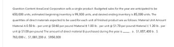 Question Content AreaCoral Corporation sells a single product. Budgeted sales for the year are anticipated to be
650,000 units, estimated beginning inventory is 99,000 units, and desired ending inventory is 85,000 units. The
quantities of direct materials expected to be used for each unit of finished product are as follows: Material Unit Amount
Material A 0.50 lb. per unit @ $0.60 per pound Material B 1.00 lb. per unit @ $1.70 per pound Material C 1.20 lb. per
unit @ $1.00 per pound The amount of direct material B purchased during the year is a. $1,057,400 b. $
763,000 c. $1,081, 200 d. $954,000