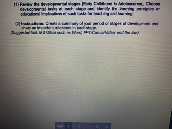 (1) Review the developmental stages (Early Childhood to Adolescence). Choose
developmental tasks at each stage and identify the learning principles or
educational implications of such tasks for teaching and learning.
(2) Instructions: Create a summary of your period or stages of development and
share an important milestone in each stage.
(Suggested tool: MS Office such as Word, PPT/Canva/Video, and the like)
Page 1
+