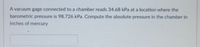 A vacuum gage connected to a chamber reads 34.68 kPa at a location where the
barometric pressure is 98.726 kPa. Compute the absolute pressure in the chamber in
inches of mercury
