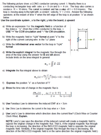 . The following picture shows a LONG conductor carrying current I. Nearby there is a
conducting rectangular loop with sides a = 8 cm and b = 4 cm. The loop also carries a
resistance R = 10 ohms. The curent is constant and has a value of I = 6.0 Amperes. The
loop is moving away to the right with a constant velocity, V = 2 m/s. Answer the following
questions at the instant of time t" when the left edge of the loop is at position "x" as shown
below
Use the coordinate system , x to the right, y into the board, z upward
a) Write an expression for the magnetic field as a function of
the distance "x" (from the LONG conductor to the loop. )
USE “+" for CCW circulation and "-“ for CW circulation.
b) Write the magnetic field in "i-j-k" format at point "x" to the
right of the current carying wire in the "-z" plane
R
c) Write the infinitesimal area vector for the loop in "i-j-k"
format
d) Write the explicit integral for the magnetic flux through the
area of the loop using the answer for B and dA above.
Include limits on the area integral In general
e) Integrate the flux integral above to obtain
„(x) = "
Ho`I-a[in(x+b) – In(x)]
f) Express the position "x" as a function of "
g) Show the time rate of change in the magnetic flux is
do„(x) _ _Ho·I•a ·b•V[_
dt
(q + x) . x
h) Use Faradays Law to determine the induced EMF at x = 3cm
i) Use Ohms Law to detemine the current in the loop when x = 3cm
i) Use Lenz's Law to determine which direction does the current flow? (Clock Wise or Counter
Clock Wise). Explain.
NOTE: Lenz's Law says the direction of the induced current will create a magnetic field to
oppose the original change in the magnetic flux. That is, if the original magnetic flux through
the loop is increasing, the direction of the INDUCED magnetic field is opposite the original
magnetic field. Similarly, if the original magnetic flux through the loop is decreasing, the
direction of the INDUCED magnetic field is in the same direction the original magnetic field.)
