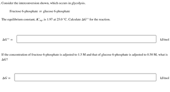 Consider the interconversion shown, which occurs in glycolysis.
Fructose 6-phosphate glucose 6-phosphate
The equilibrium constant, K'eq, is 1.97 at 25.0 °C. Calculate AG'º for the reaction.
AG'° =
kJ/mol
If the concentration of fructose 6-phosphate is adjusted to 1.5 M and that of glucose 6-phosphate is adjusted to 0.50 M, what is
AG?
AG =
kJ/mol