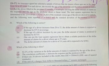 [26-27] An insurance agent has selected a sample of drivers that she insures whose ages are in the range
from 16 to 42 years. For each driver, she records the age of the driver (x) and the dollar amount of claims
(y) that the driver filled in the previous 12 months. A scatterplot showing the dollar amount of claims as
the response and the age as the predictor shows a linear trend. The least squares regression line is
determined to be: y = 3715-75.4x. A plot of the residuals versus age of the drivers showed no pattern,
and the following were reported; r² = 0.822 and the standard deviation of the residual is 312.1.
26. Which of the following is correct?
(a)
If the age of a driver increases from 20 to 21, the dollar amount of claims is expected to
decrease by $75.4 on average.
(b)
If the age of a driver increases by one year, the dollar amount of claims is predicted to
increase by $3715.
(c)
One can use the least squares regression line to obtain a reliable prediction of the dollar
amount of claims for a driver whose age is 55 years.
(d)
The dollar amount of claims for a driver of 10 years old is expected to be $2961.
Which of the following is false?
(a)
82.2% of the variation in the dollar amounts of claims is explained by the age of the driver.
The correlation coefficient, r, between the response and the predictor is 0.907.
(b)
(c)
If there are 38 drivers included in this model, then SSE=3506631 (SSE: sum of squared
residuals).
(d)
If the unit of y changes from dollar to thousand dollars, r2 remains unchanged.
Tu fin $1.000) and advertising (in $1,000) resulted in the following
27.