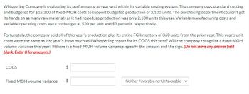 Whispering Company is evaluating its performance at year-end within its variable costing system. The company uses standard costing
and budgeted for $15,300 of fixed-MOH costs to support budgeted production of 3,100 units. The purchasing department couldn't get
its hands on as many raw materials as it had hoped, so production was only 2,100 units this year. Variable manufacturing costs and
variable operating costs were on-budget at $20 per unit and $3 per unit, respectively.
Fortunately, the company sold all of this year's production plus its entire FG Inventory of 360 units from the prior year. This year's unit
costs were the same as last year's. How much will Whispering report for its COGS this year? Will the company recognize a fixed-MOH
volume variance this year? If there is a fixed-MOH volume variance, specify the amount and the sign. (Do not leave any answer field
blank. Enter O for amounts.)
COGS
Fixed-MOH volume variance
$
GA
GA
Neither Favorable nor Unfavorable v