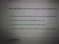 What did Wilhelm Marr base his theory of Anti-Semitism on?
O The Jews were racially inferior which nature had "predetermined".
O The Jews would subvert Christianity in the west.
O The Jews were corrupt and would corrupt society.
O The Jewish religion made them inferior to those of "Aryan" decent.
Question 7
