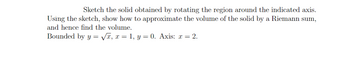 Sketch the solid obtained by rotating the region around the indicated axis.
Using the sketch, show how to approximate the volume of the solid by a Riemann sum,
and hence find the volume.
Bounded by y = √x, x = 1, y = 0. Axis: x = 2.