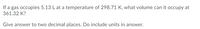 If a gas occupies 5.13 L at a temperature of 298.71 K, what volume can it occupy at
361.32 K?
Give answer to two decimal places. Do include units in answer.
