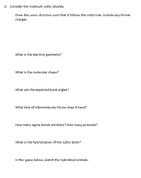 6. Consider the molecule sulfur dioxide.
Draw the Lewis structure such that it follows the octet rule. Include any formal
charges.
What is the electron geometry?
What is the molecular shape?
What are the expected bond angles?
What kind of intermolecular forces does it have?
How many sigma bonds are there? How many pi bonds?
What is the hybridization of the sulfur atom?
In the space below, sketch the hybridized orbitals.
