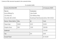 Create an HTML document equivalent to the screenshot below.
A complex table
Invoice #123456789
14 January 2025
Pay to:
Customer:
Acme Billing Co.
John Smith
123 Main St.
321 Willow Way
Cityville, NA 12345
Southeast Northwestershire, MA 54321
Name / Description Qty.
@
Cost
Paperclips
1000
0.01
10.00
Staples (box)
100
1.00
100.00
Subtotal
110.00
Тax
8%
8.80
Grand Total
$ 118.80
